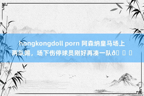 hongkongdoll porn 阿森纳皇马场上两队踢，场下伤停球员刚好再凑一队😅