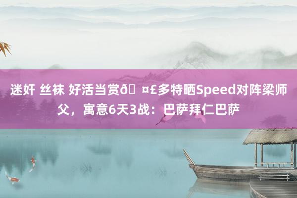 迷奸 丝袜 好活当赏🤣多特晒Speed对阵梁师父，寓意6天3战：巴萨拜仁巴萨