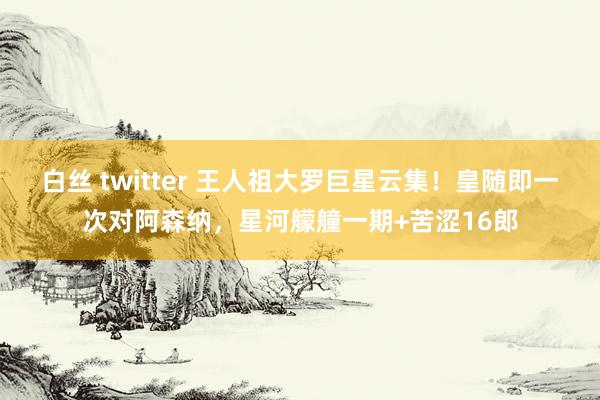 白丝 twitter 王人祖大罗巨星云集！皇随即一次对阿森纳，星河艨艟一期+苦涩16郎