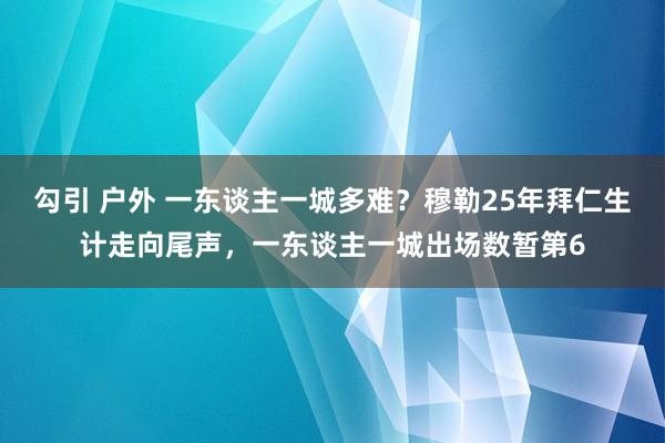 勾引 户外 一东谈主一城多难？穆勒25年拜仁生计走向尾声，一东谈主一城出场数暂第6
