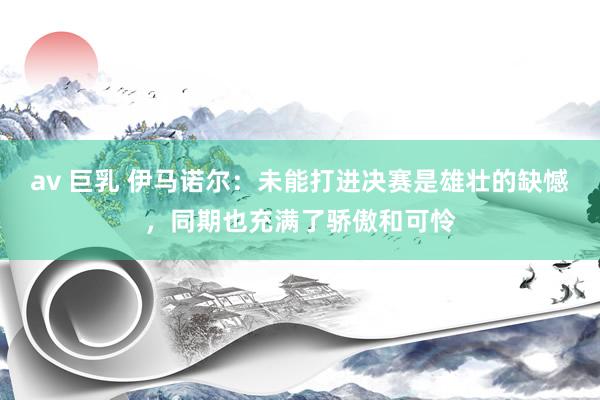 av 巨乳 伊马诺尔：未能打进决赛是雄壮的缺憾，同期也充满了骄傲和可怜
