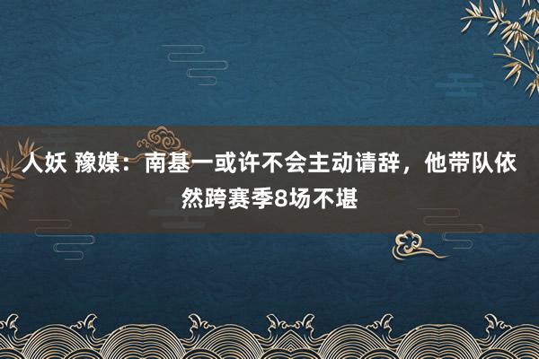人妖 豫媒：南基一或许不会主动请辞，他带队依然跨赛季8场不堪