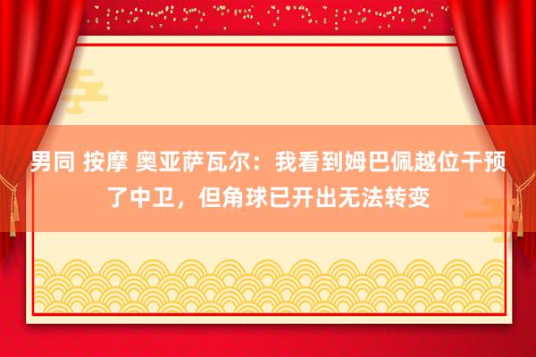 男同 按摩 奥亚萨瓦尔：我看到姆巴佩越位干预了中卫，但角球已开出无法转变