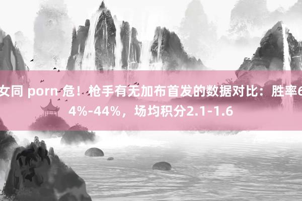 女同 porn 危！枪手有无加布首发的数据对比：胜率64%-44%，场均积分2.1-1.6